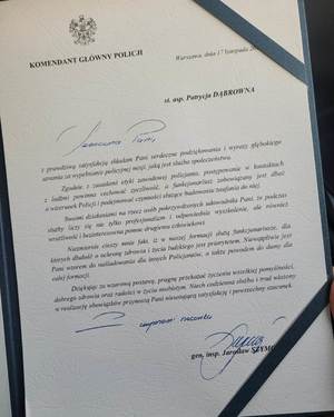 list gratulacyjny od Komendanta Głównego Policji dla Patrycji Dąbrownej z treścią  między innymi „Z prawdziwą satysfakcją składam Pani serdeczne podziękowania i wyrazy głębokiego uznania za wypełnienie policyjnej misji , jaką jest służba społeczeństwu. Zgodnie z zasadami etyki zawodowej policjanta, postępowanie w kontaktach z ludźmi powinna cechować życzliwość, a funkcjonariusz zobowiązany jest dbać o wizerunek Policji i podejmować czynności służące zaufaniu do niej. Swoimi działaniami na rzecz osób pokrzywdzonych udowodniła Pani, że podczas służby liczy się nie tylko profesjonalizm i odpowiednie wyszkolenie, ale również wrażliwość i bezinteresowna pomoc drugiemu człowiekowi…” Podpisany przez Pana Komendanta Głównego Policji   inspektor generalny Jarosław Szymczyk