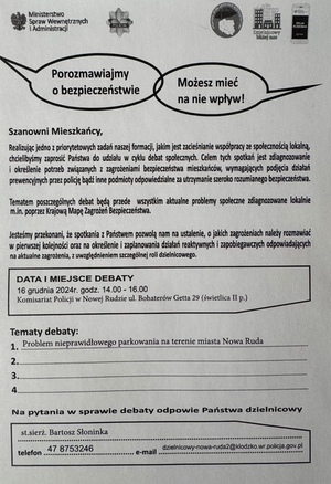 tekst na ulotc Realizuj¹c jedno z priorytetowych zadañ naszej formacji, jakim jest zacieœnianie wspó³pracy ze spo³ecznoœci¹ lokaln¹,
chcielibyœmy zaprosiæ Pañstwa do udzia³u w cyklu debat spo³ecznych. Celem tych spotkañ jest zdiagnozowanie
i okreœlenie potrzeb zwi¹zanych z zagro¿eniami bezpieczeñstwa mieszkañców, wymagaj¹cych podjêcia dzia³añ
prewencyjnych przez policjê b¹dŸ inne podmioty odpowiedzialne za utrzymanie szeroko rozumianego bezpieczeñstwa.
Tematem poszczególnych debat bêd¹ przede wszystkim aktualne problemy spo³eczne zdiagnozowane lokalnie
Jesteœmy przekonani, ¿e spotkania z Pañstwem pozwol¹ nam na ustalenie, o jakich zagro¿eniach nale¿y rozmawiaæ
w pierwszej kolejnoœci oraz na okreœlenie i zaplanowania dzia³añ reaktywnych i zapobiegawczych odpowiadaj¹cych
m.in. poprzez Krajow¹ Mapê Zagro¿eñ Bezpieczeñstwa.
Szanowni Mieszkañcy,
na aktualne zagro¿enia, z uwzglêdnieniem szczególnej roli dzielnicowego.
logo misnisterswa Spraw Wewnętrznych i adminisyracji , Policji i instytucji właczajacych sie w debate